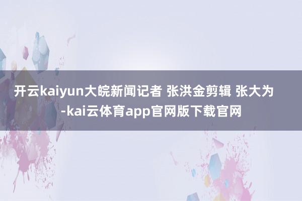 开云kaiyun大皖新闻记者 张洪金剪辑 张大为    -kai云体育app官网