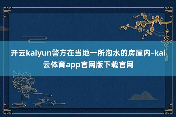 开云kaiyun警方在当地一所泡水的房屋内-kai云体育app官网版下载官网