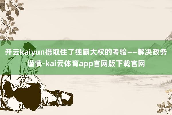 开云kaiyun摄取住了独霸大权的考验——解决政务谨慎-kai云体育app官网版下载官网