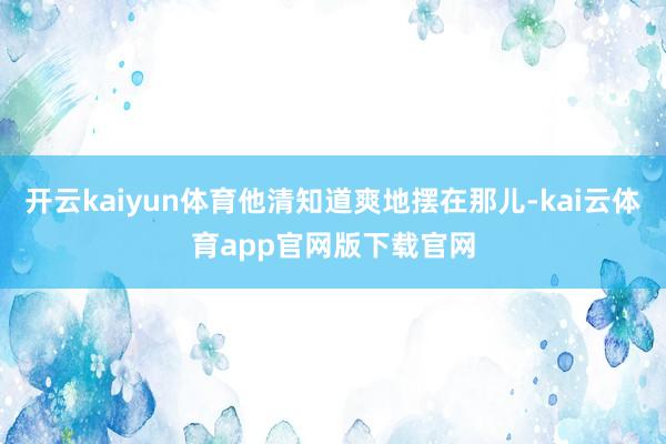 开云kaiyun体育他清知道爽地摆在那儿-kai云体育app官网版下载官网