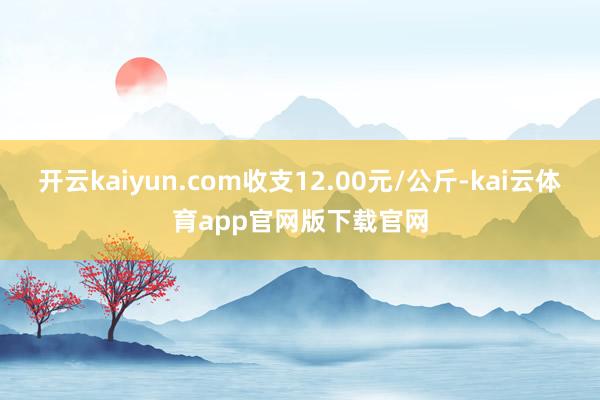 开云kaiyun.com收支12.00元/公斤-kai云体育app官网版下载官网