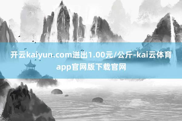 开云kaiyun.com进出1.00元/公斤-kai云体育app官网版下载官网