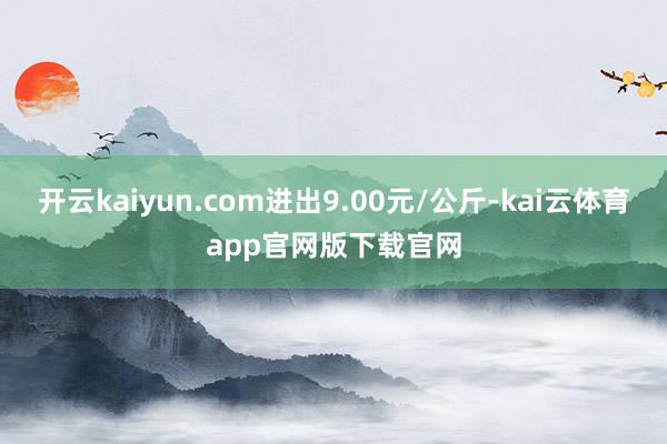 开云kaiyun.com进出9.00元/公斤-kai云体育app官网版下载官网