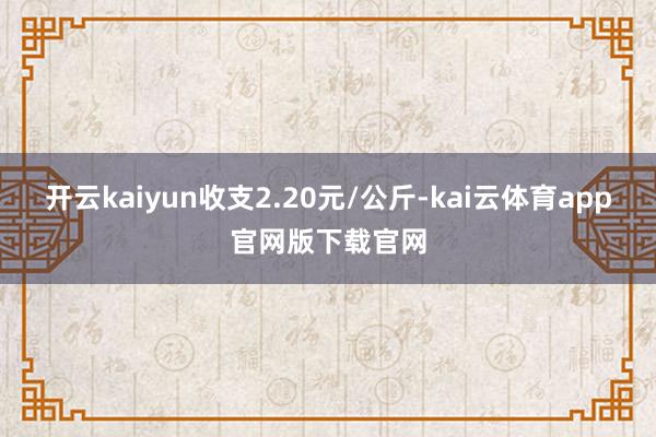 开云kaiyun收支2.20元/公斤-kai云体育app官网版下载官网