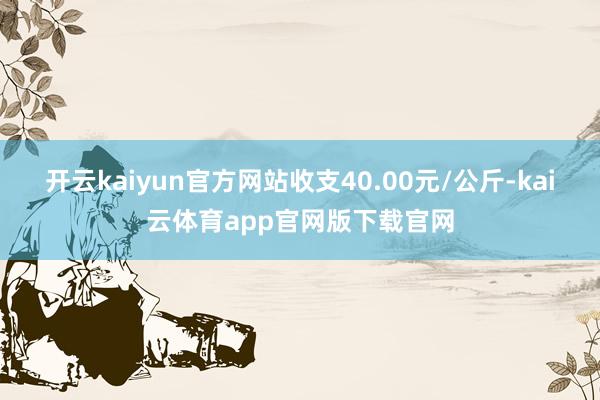 开云kaiyun官方网站收支40.00元/公斤-kai云体育app官网版下载官网
