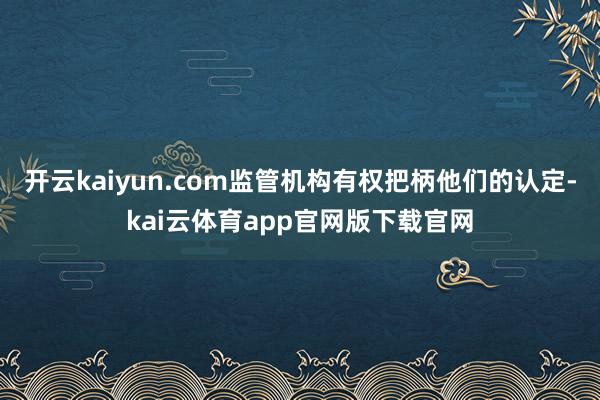 开云kaiyun.com监管机构有权把柄他们的认定-kai云体育app官网版下载