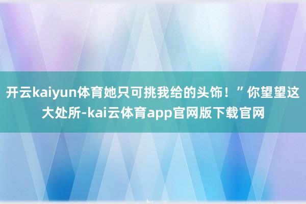 开云kaiyun体育她只可挑我给的头饰！”你望望这大处所-kai云体育app官网