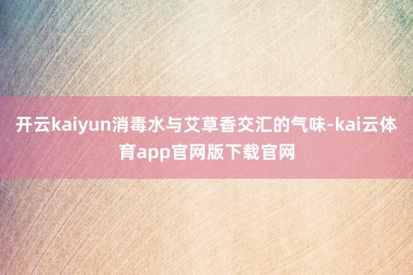 开云kaiyun消毒水与艾草香交汇的气味-kai云体育app官网版下载官网