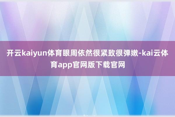 开云kaiyun体育眼周依然很紧致很弹嫩-kai云体育app官网版下载官网