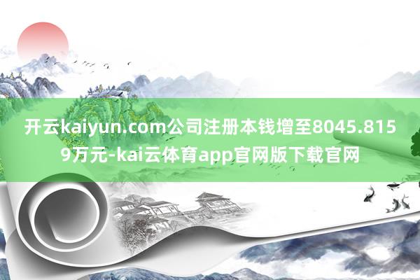 开云kaiyun.com公司注册本钱增至8045.8159万元-kai云体育ap