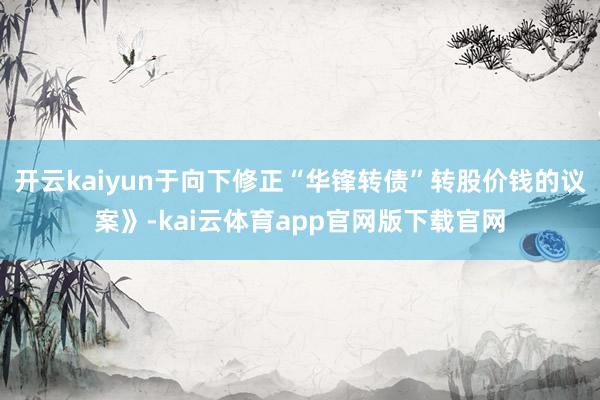 开云kaiyun于向下修正“华锋转债”转股价钱的议案》-kai云体育app官网版