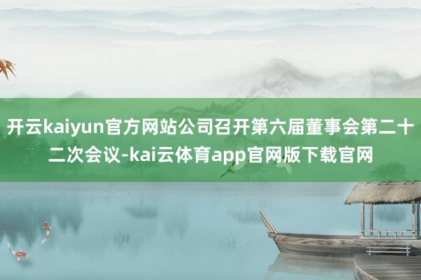 开云kaiyun官方网站公司召开第六届董事会第二十二次会议-kai云体育app官