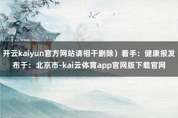 开云kaiyun官方网站请相干删除）着手：健康报发布于：北京市-kai云体育ap