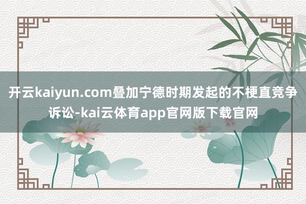 开云kaiyun.com叠加宁德时期发起的不梗直竞争诉讼-kai云体育app官网版下载官网