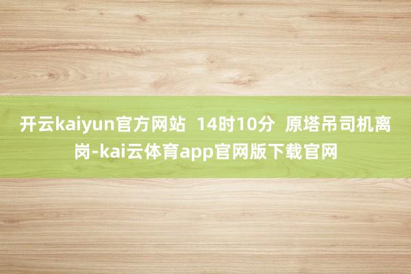开云kaiyun官方网站  14时10分  原塔吊司机离岗-kai云体育app官