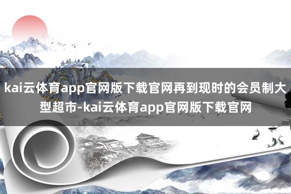 kai云体育app官网版下载官网再到现时的会员制大型超市-kai云体育app官网
