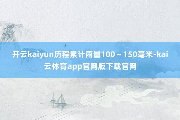 开云kaiyun历程累计雨量100～150毫米-kai云体育app官网版下载官网