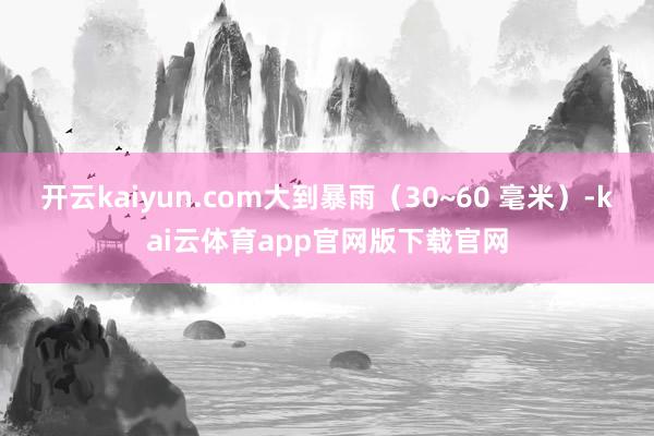 开云kaiyun.com大到暴雨（30~60 毫米）-kai云体育app官网版下载官网