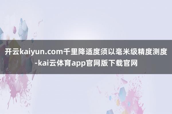 开云kaiyun.com千里降适度须以毫米级精度测度-kai云体育app官网版下载官网
