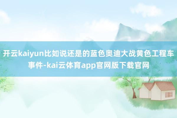 开云kaiyun比如说还是的蓝色奥迪大战黄色工程车事件-kai云体育app官网版