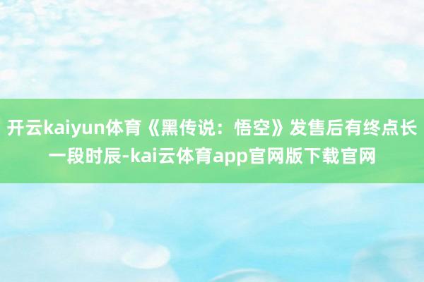 开云kaiyun体育《黑传说：悟空》发售后有终点长一段时辰-kai云体育app官