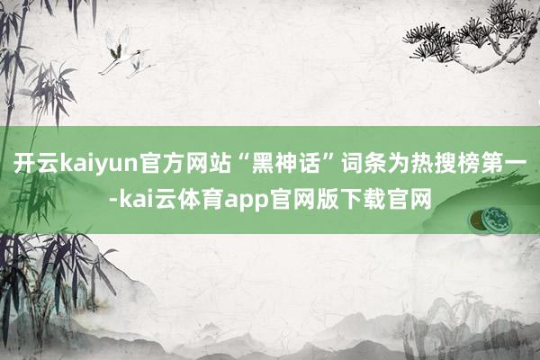 开云kaiyun官方网站“黑神话”词条为热搜榜第一-kai云体育app官网版下载