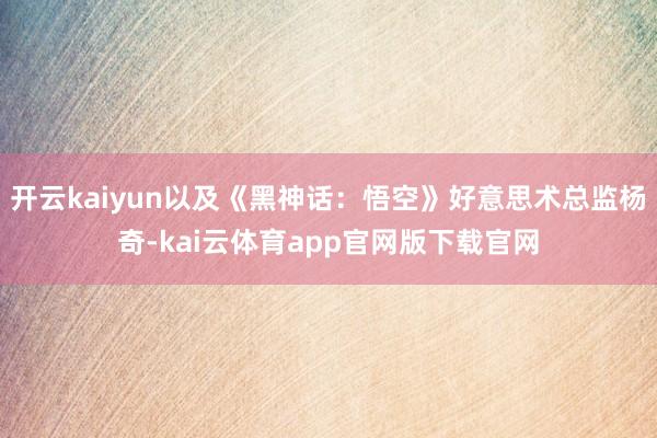 开云kaiyun以及《黑神话：悟空》好意思术总监杨奇-kai云体育app官网版下