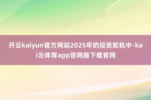 开云kaiyun官方网站2025年的投资契机中-kai云体育app官网版下载官网