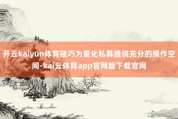 开云kaiyun体育碰巧为量化私募提供充分的操作空间-kai云体育app官网版下