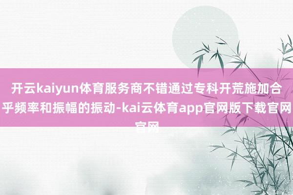 开云kaiyun体育服务商不错通过专科开荒施加合乎频率和振幅的振动-kai云体育app官网版下载官网