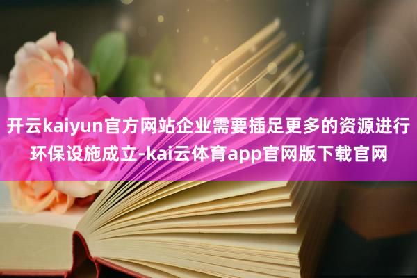 开云kaiyun官方网站企业需要插足更多的资源进行环保设施成立-kai云体育app官网版下载官网