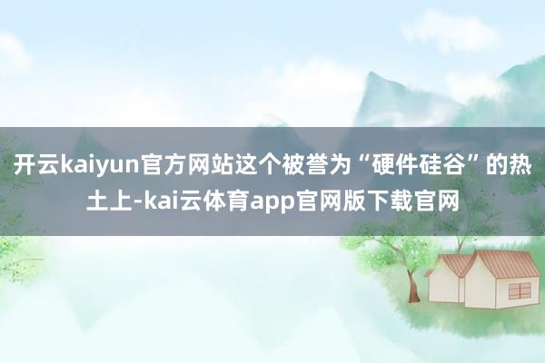 开云kaiyun官方网站这个被誉为“硬件硅谷”的热土上-kai云体育app官网版下载官网