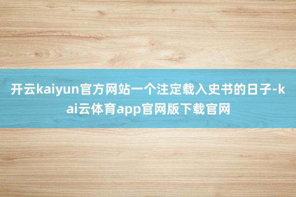 开云kaiyun官方网站一个注定载入史书的日子-kai云体育app官网版下载官网