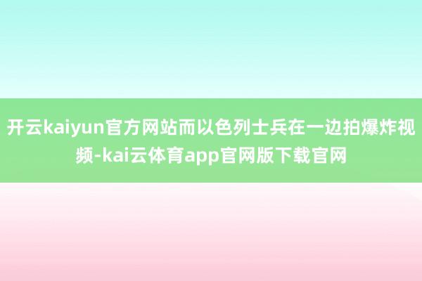 开云kaiyun官方网站而以色列士兵在一边拍爆炸视频-kai云体育app官网版下载官网