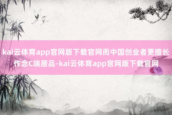 kai云体育app官网版下载官网而中国创业者更擅长作念C端居品-kai云体育app官网版下载官网