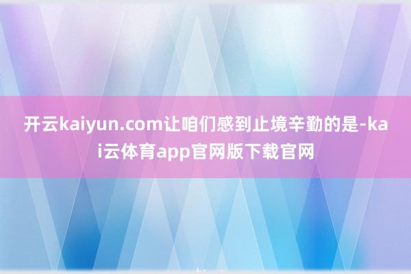 开云kaiyun.com让咱们感到止境辛勤的是-kai云体育app官网版下载官网