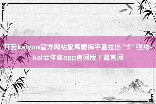 开云kaiyun官方网站配高腰裤平直拉出“S”弧线-kai云体育app官网版下载官网