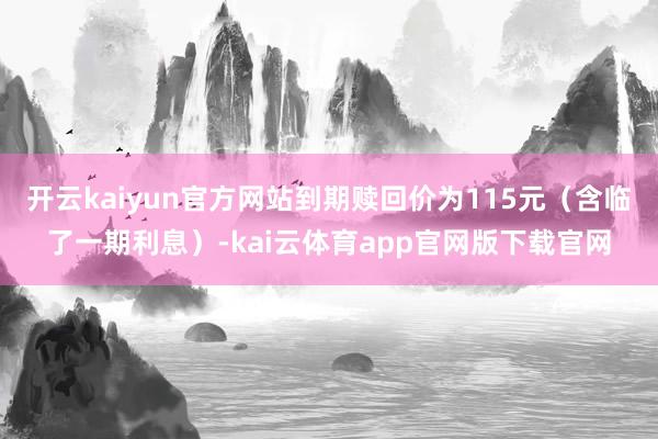 开云kaiyun官方网站到期赎回价为115元（含临了一期利息）-kai云体育app官网版下载官网