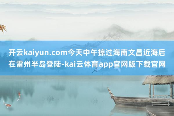 开云kaiyun.com今天中午掠过海南文昌近海后在雷州半岛登陆-kai云体育app官网版下载官网