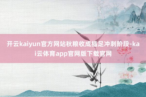 开云kaiyun官方网站秋粮收成插足冲刺阶段-kai云体育app官网版下载官网