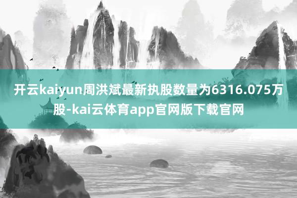 开云kaiyun周洪斌最新执股数量为6316.075万股-kai云体育app官网版下载官网