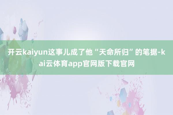 开云kaiyun这事儿成了他“天命所归”的笔据-kai云体育app官网版下载官网