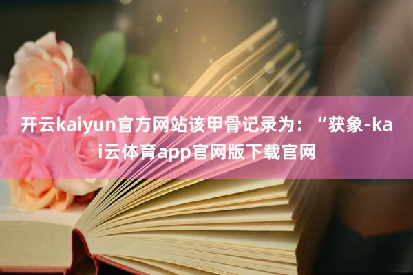 开云kaiyun官方网站该甲骨记录为：“获象-kai云体育app官网版下载官网