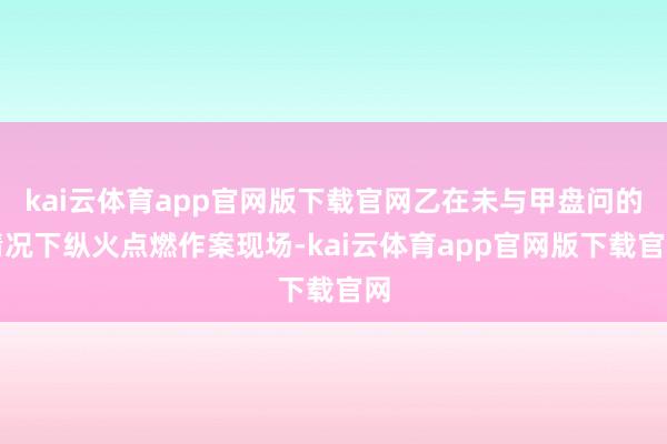 kai云体育app官网版下载官网乙在未与甲盘问的情况下纵火点燃作案现场-kai云
