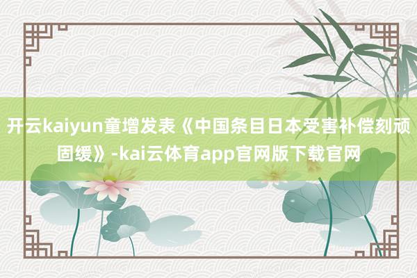 开云kaiyun童增发表《中国条目日本受害补偿刻顽固缓》-kai云体育app官网