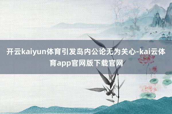 开云kaiyun体育引发岛内公论无为关心-kai云体育app官网版下载官网