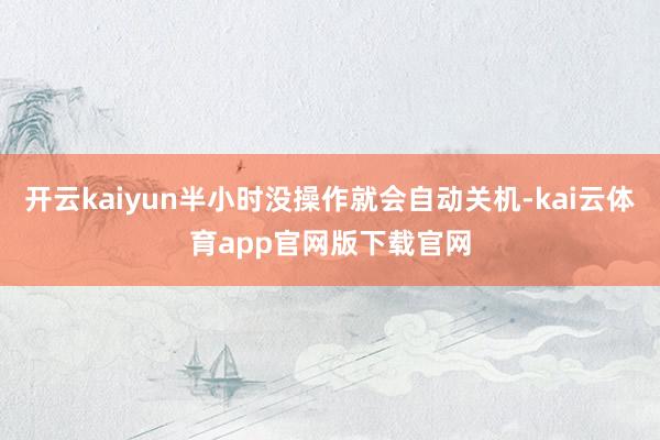开云kaiyun半小时没操作就会自动关机-kai云体育app官网版下载官网