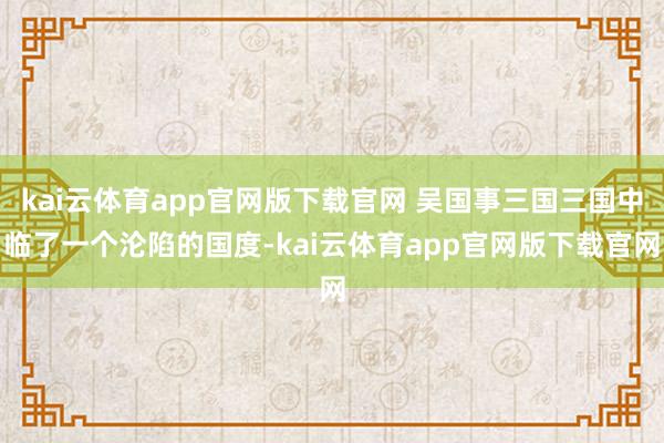 kai云体育app官网版下载官网 吴国事三国三国中临了一个沦陷的国度-kai云体
