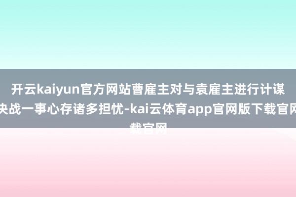 开云kaiyun官方网站曹雇主对与袁雇主进行计谋决战一事心存诸多担忧-kai云体