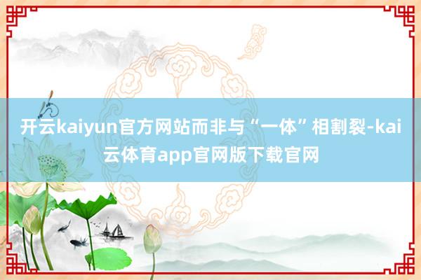 开云kaiyun官方网站而非与“一体”相割裂-kai云体育app官网版下载官网